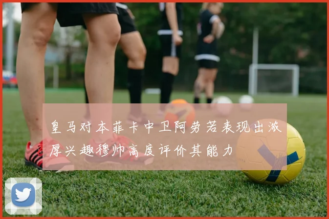皇马对本菲卡中卫阿劳若表现出浓厚兴趣穆帅高度评价其能力