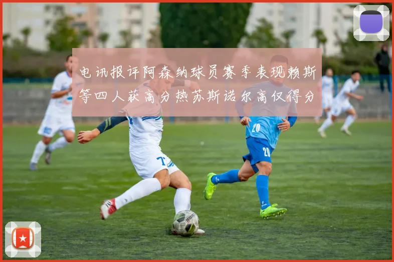 电讯报评阿森纳球员赛季表现赖斯等四人获高分热苏斯诺尔高仅得分
