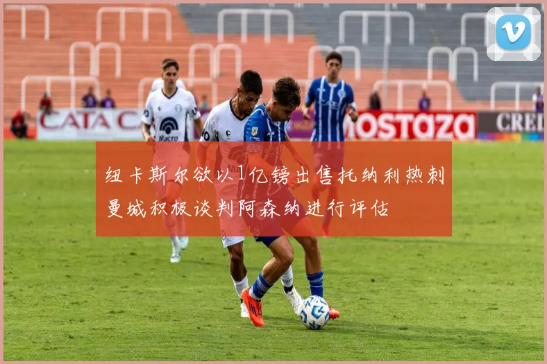 纽卡斯尔欲以1亿镑出售托纳利热刺曼城积极谈判阿森纳进行评估