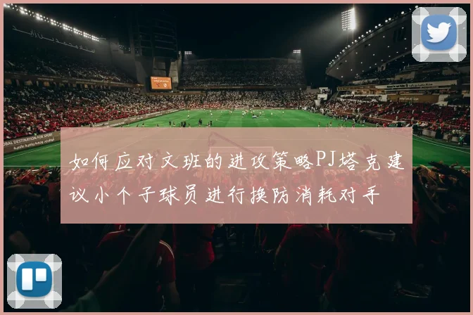 如何应对文班的进攻策略PJ塔克建议小个子球员进行换防消耗对手