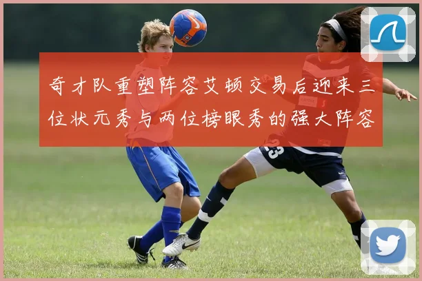 奇才队重塑阵容艾顿交易后迎来三位状元秀与两位榜眼秀的强大阵容