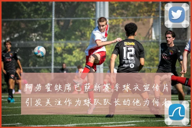 阿劳霍缺席巴萨新赛季球衣宣传片引发关注作为球队队长的他为何未现身