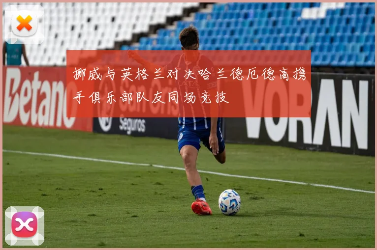 挪威与英格兰对决哈兰德厄德高携手俱乐部队友同场竞技