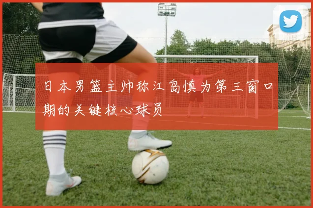 日本男篮主帅称江岛慎为第三窗口期的关键核心球员