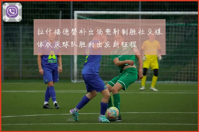 拉什福德替补出场兜射制胜社交媒体欢庆球队胜利出发新征程