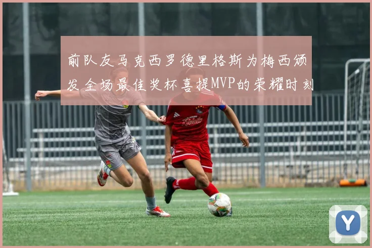前队友马克西罗德里格斯为梅西颁发全场最佳奖杯喜提MVP的荣耀时刻