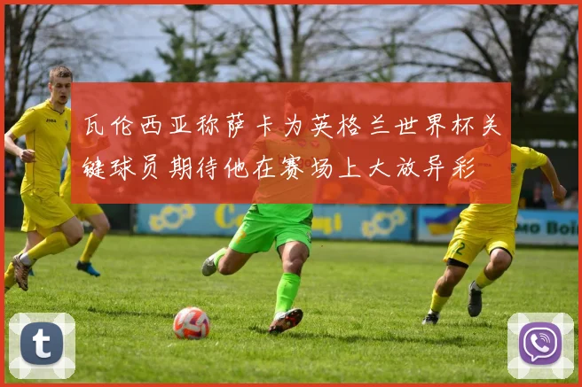 瓦伦西亚称萨卡为英格兰世界杯关键球员期待他在赛场上大放异彩