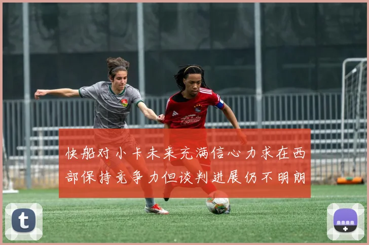 快船对小卡未来充满信心力求在西部保持竞争力但谈判进展仍不明朗