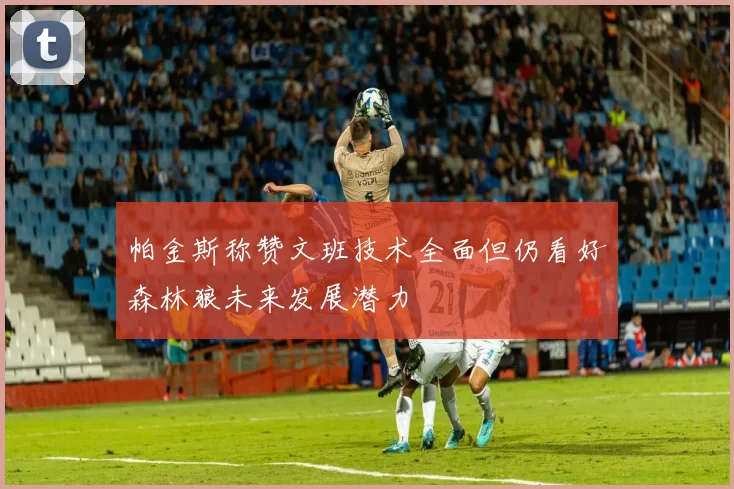 帕金斯称赞文班技术全面但仍看好森林狼未来发展潜力