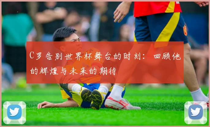 C罗告别世界杯舞台的时刻：回顾他的辉煌与未来的期待